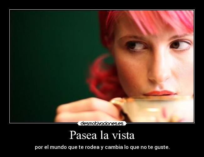 Pasea la vista - por el mundo que te rodea y cambia lo que no te guste.