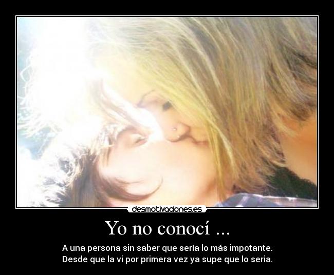 Yo no conocí ... - A una persona sin saber que sería lo más impotante.
Desde que la vi por primera vez ya supe que lo seria.