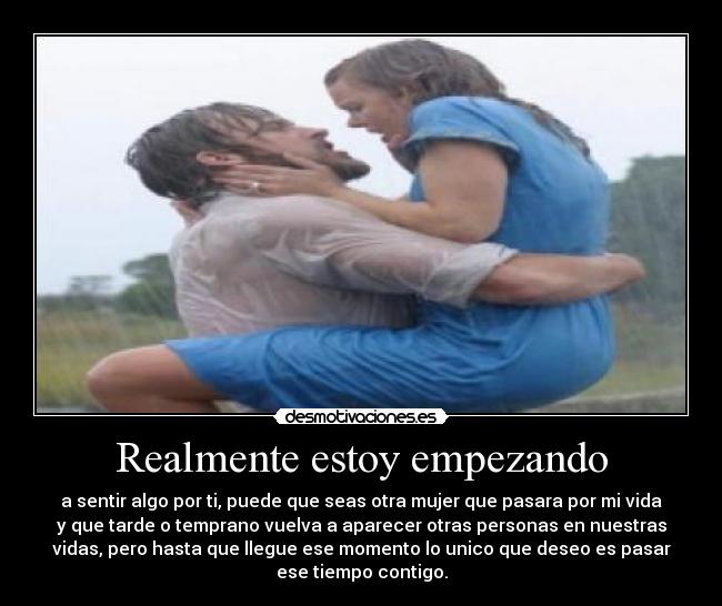 Realmente estoy empezando - a sentir algo por ti, puede que seas otra mujer que pasara por mi vida
y que tarde o temprano vuelva a aparecer otras personas en nuestras
vidas, pero hasta que llegue ese momento lo unico que deseo es pasar
ese tiempo contigo.