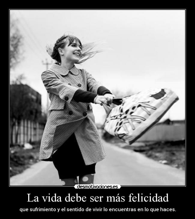 La vida debe ser más felicidad - que sufrimiento y el sentido de vivir lo encuentras en lo que haces.