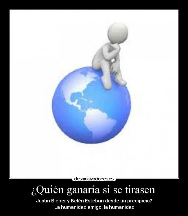 ¿Quién ganaría si se tirasen - Justin Bieber y Belén Esteban desde un precipicio?
La humanidad amigo, la humanidad