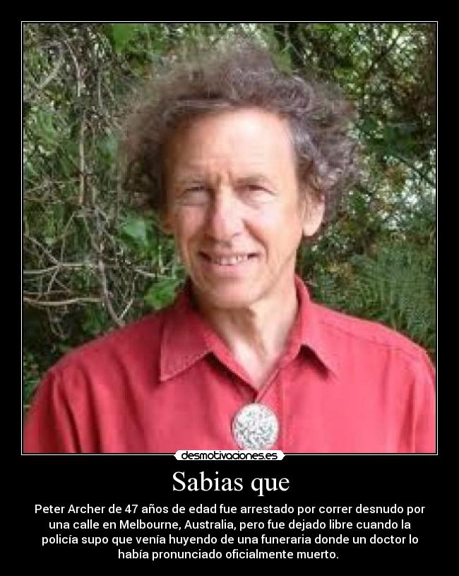 Sabias que - Peter Archer de 47 años de edad fue arrestado por correr desnudo por
una calle en Melbourne, Australia, pero fue dejado libre cuando la
policía supo que venía huyendo de una funeraria donde un doctor lo
había pronunciado oficialmente muerto. 