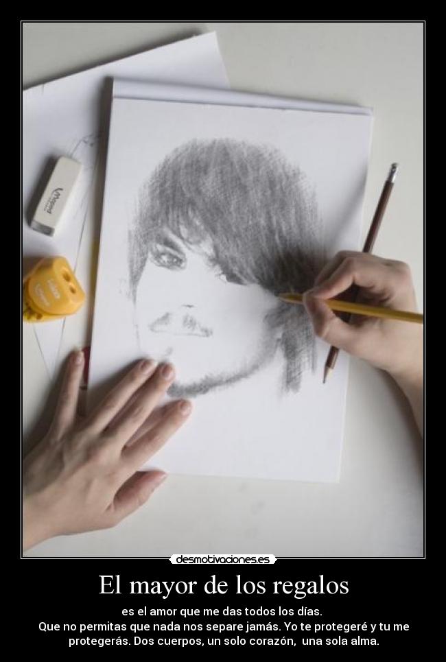 El mayor de los regalos - es el amor que me das todos los días. 
Que no permitas que nada nos separe jamás. Yo te protegeré y tu me
protegerás. Dos cuerpos, un solo corazón,  una sola alma.