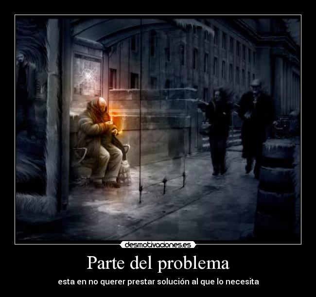 Parte del problema - esta en no querer prestar solución al que lo necesita