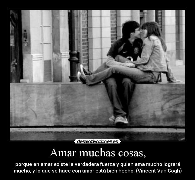 Amar muchas cosas, - porque en amar existe la verdadera fuerza y quien ama mucho logrará
mucho, y lo que se hace con amor está bien hecho. (Vincent Van Gogh)