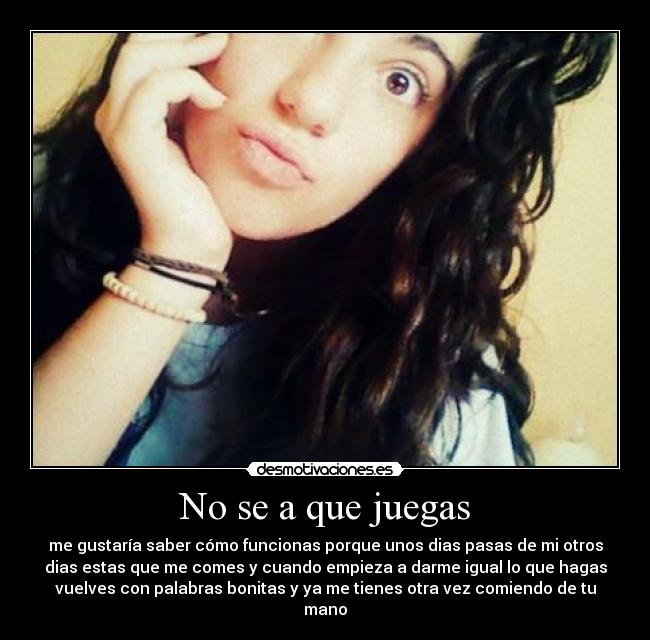 No se a que juegas - me gustaría saber cómo funcionas porque unos dias pasas de mi otros
dias estas que me comes y cuando empieza a darme igual lo que hagas
vuelves con palabras bonitas y ya me tienes otra vez comiendo de tu
mano