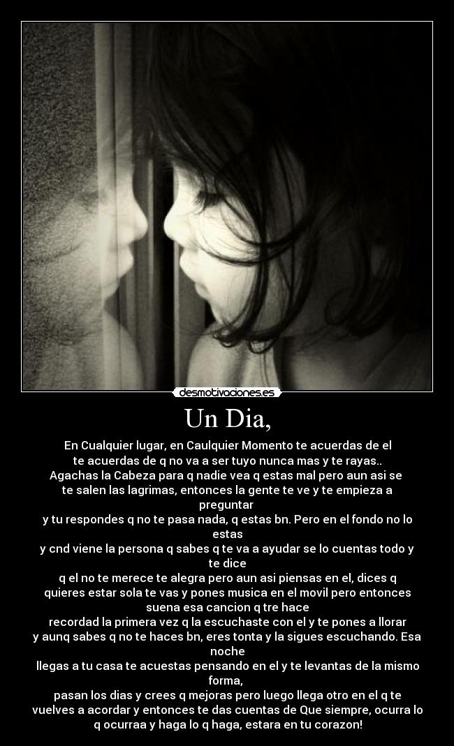 Un Dia, - En Cualquier lugar, en Caulquier Momento te acuerdas de el
te acuerdas de q no va a ser tuyo nunca mas y te rayas..
Agachas la Cabeza para q nadie vea q estas mal pero aun asi se
te salen las lagrimas, entonces la gente te ve y te empieza a
preguntar
y tu respondes q no te pasa nada, q estas bn. Pero en el fondo no lo
estas
y cnd viene la persona q sabes q te va a ayudar se lo cuentas todo y
te dice
q el no te merece te alegra pero aun asi piensas en el, dices q
quieres estar sola te vas y pones musica en el movil pero entonces
suena esa cancion q tre hace
recordad la primera vez q la escuchaste con el y te pones a llorar
y aunq sabes q no te haces bn, eres tonta y la sigues escuchando. Esa
noche
llegas a tu casa te acuestas pensando en el y te levantas de la mismo
forma,
pasan los dias y crees q mejoras pero luego llega otro en el q te
vuelves a acordar y entonces te das cuentas de Que siempre, ocurra lo
q ocurraa y haga lo q haga, estara en tu corazon!