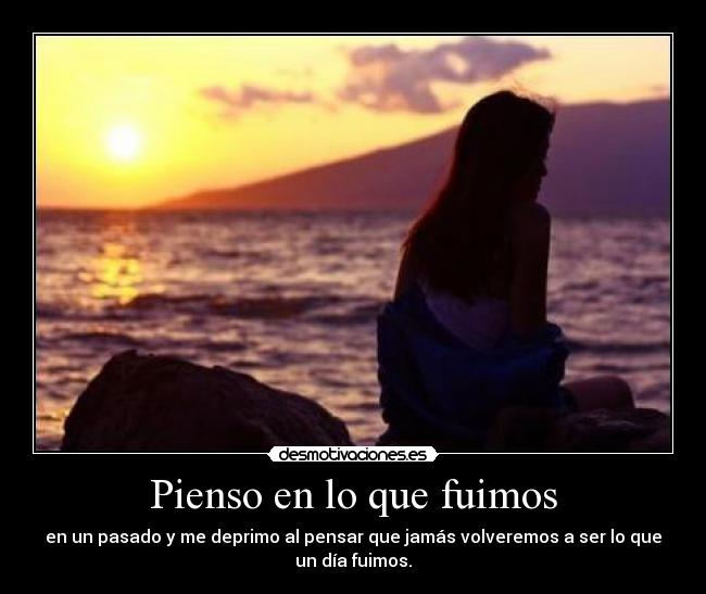 Pienso en lo que fuimos - en un pasado y me deprimo al pensar que jamás volveremos a ser lo que
un día fuimos.