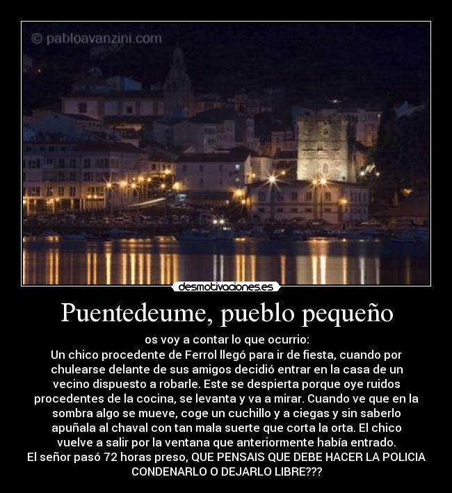 Puentedeume, pueblo pequeño - os voy a contar lo que ocurrio:
Un chico procedente de Ferrol llegó para ir de fiesta, cuando por
chulearse delante de sus amigos decidió entrar en la casa de un
vecino dispuesto a robarle. Este se despierta porque oye ruidos
procedentes de la cocina, se levanta y va a mirar. Cuando ve que en la
sombra algo se mueve, coge un cuchillo y a ciegas y sin saberlo
apuñala al chaval con tan mala suerte que corta la orta. El chico
vuelve a salir por la ventana que anteriormente había entrado.
El señor pasó 72 horas preso, QUE PENSAIS QUE DEBE HACER LA POLICIA
CONDENARLO O DEJARLO LIBRE???