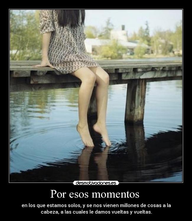 Por esos momentos  - en los que estamos solos, y se nos vienen millones de cosas a la
cabeza, a las cuales le damos vueltas y vueltas.