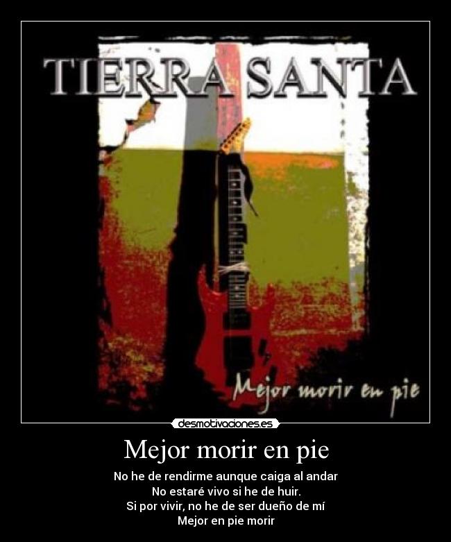 Mejor morir en pie - No he de rendirme aunque caiga al andar
No estaré vivo si he de huir.
Si por vivir, no he de ser dueño de mí
Mejor en pie morir