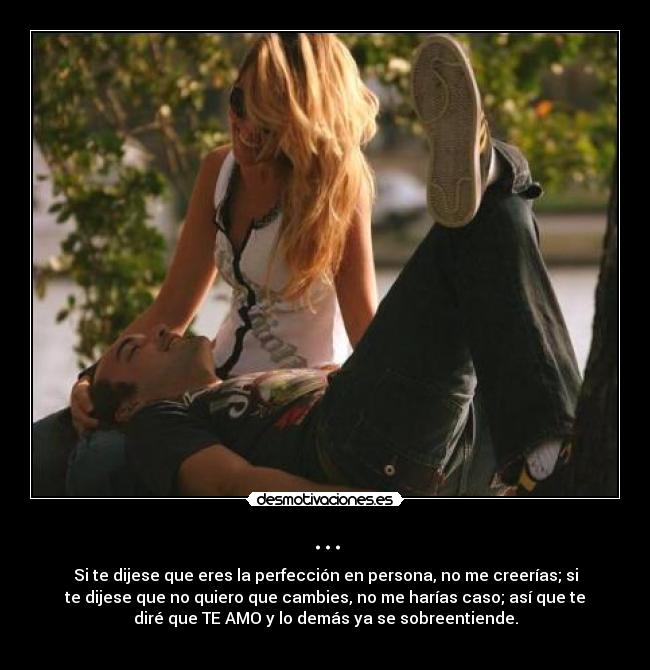 ... - Si te dijese que eres la perfección en persona, no me creerías; si
te dijese que no quiero que cambies, no me harías caso; así que te
diré que TE AMO y lo demás ya se sobreentiende.

