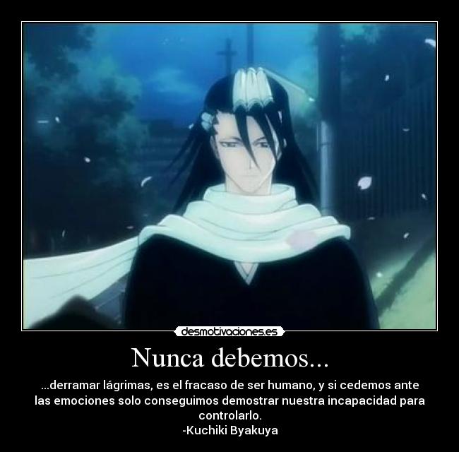 Nunca debemos... - ...derramar lágrimas, es el fracaso de ser humano, y si cedemos ante
las emociones solo conseguimos demostrar nuestra incapacidad para
controlarlo.
-Kuchiki Byakuya