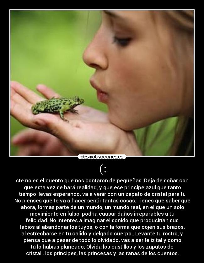(: - ste no es el cuento que nos contaron de pequeñas. Deja de soñar con
que esta vez se hará realidad, y que ese principe azul que tanto
tiempo llevas esperando, va a venir con un zapato de cristal para ti.
No pienses que te va a hacer sentir tantas cosas. Tienes que saber que
ahora, formas parte de un mundo, un mundo real, en el que un solo
movimiento en falso, podría causar daños irreparables a tu
felicidad. No intentes a imaginar el sonido que producirían sus
labios al abandonar los tuyos, o con la forma que cojen sus brazos,
al estrecharse en tu calido y delgado cuerpo.. Levante tu rostro, y
piensa que a pesar de todo lo olvidado, vas a ser feliz tal y como
tú lo habías planeado. Olvida los castillos y los zapatos de
cristal.. los principes, las princesas y las ranas de los cuentos.