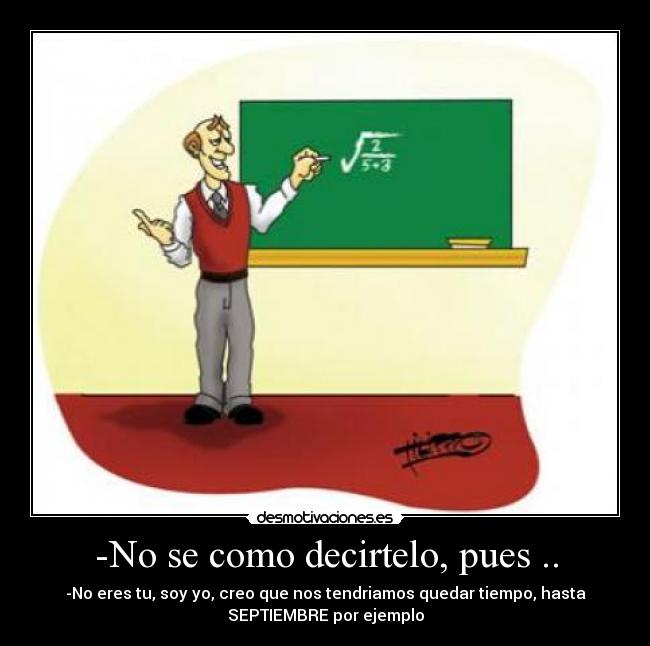 -No se como decirtelo, pues .. - -No eres tu, soy yo, creo que nos tendriamos quedar tiempo, hasta
SEPTIEMBRE por ejemplo
