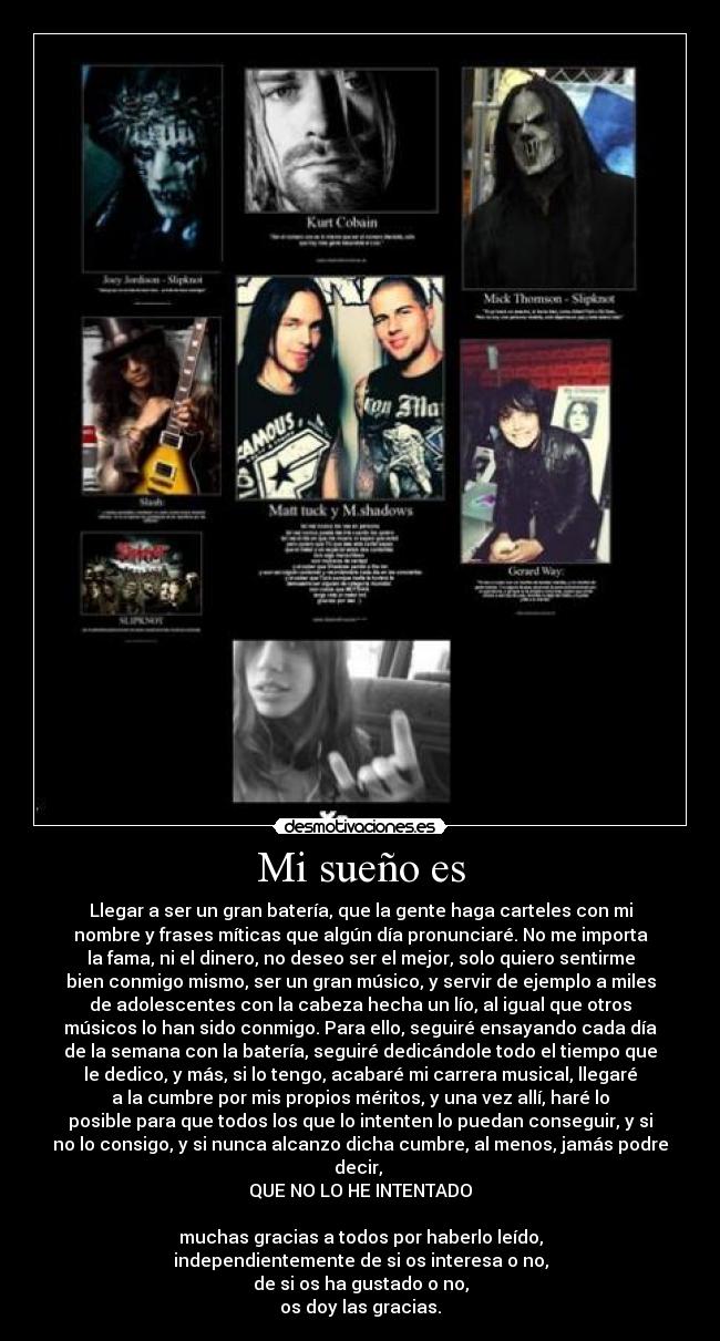 Mi sueño es - Llegar a ser un gran batería, que la gente haga carteles con mi
nombre y frases míticas que algún día pronunciaré. No me importa
la fama, ni el dinero, no deseo ser el mejor, solo quiero sentirme
bien conmigo mismo, ser un gran músico, y servir de ejemplo a miles
de adolescentes con la cabeza hecha un lío, al igual que otros
músicos lo han sido conmigo. Para ello, seguiré ensayando cada día
de la semana con la batería, seguiré dedicándole todo el tiempo que
le dedico, y más, si lo tengo, acabaré mi carrera musical, llegaré
a la cumbre por mis propios méritos, y una vez allí, haré lo
posible para que todos los que lo intenten lo puedan conseguir, y si
no lo consigo, y si nunca alcanzo dicha cumbre, al menos, jamás podre
decir, 
QUE NO LO HE INTENTADO

muchas gracias a todos por haberlo leído,
independientemente de si os interesa o no,
de si os ha gustado o no,
os doy las gracias.