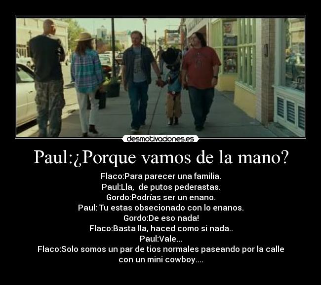Paul:¿Porque vamos de la mano? - Flaco:Para parecer una familia.
Paul:Lla,  de putos pederastas.
Gordo:Podrías ser un enano.
Paul: Tu estas obsecionado con lo enanos.
Gordo:De eso nada!
Flaco:Basta lla, haced como si nada..
Paul:Vale...
Flaco:Solo somos un par de tios normales paseando por la calle
con un mini cowboy....
