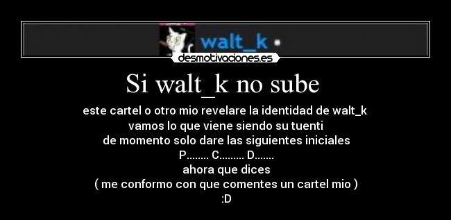 Si walt_k no sube  - este cartel o otro mio revelare la identidad de walt_k 
vamos lo que viene siendo su tuenti
de momento solo dare las siguientes iniciales
P........ C......... D.......
ahora que dices
( me conformo con que comentes un cartel mio )
:D