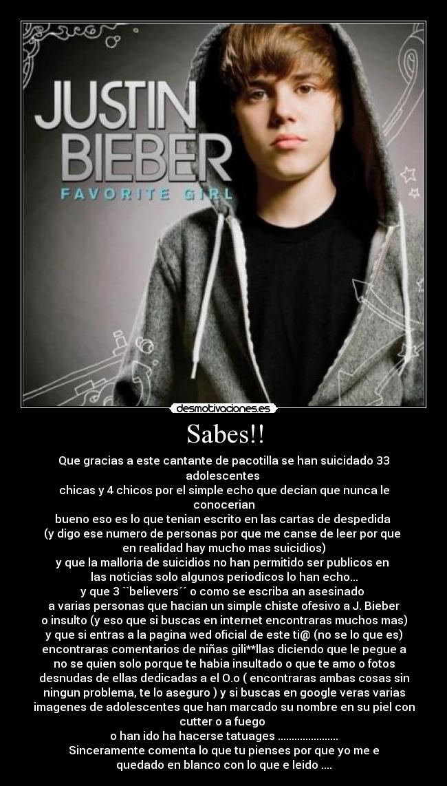 Sabes!! - Que gracias a este cantante de pacotilla se han suicidado 33
adolescentes 
chicas y 4 chicos por el simple echo que decian que nunca le
conocerian
bueno eso es lo que tenian escrito en las cartas de despedida 
(y digo ese numero de personas por que me canse de leer por que 
en realidad hay mucho mas suicidios)
y que la malloria de suicidios no han permitido ser publicos en 
las noticias solo algunos periodicos lo han echo...
y que 3 ``believers´´ o como se escriba an asesinado 
a varias personas que hacian un simple chiste ofesivo a J. Bieber
o insulto (y eso que si buscas en internet encontraras muchos mas)
y que si entras a la pagina wed oficial de este ti@ (no se lo que es)
encontraras comentarios de niñas gili**llas diciendo que le pegue a
no se quien solo porque te habia insultado o que te amo o fotos
desnudas de ellas dedicadas a el O.o ( encontraras ambas cosas sin
ningun problema, te lo aseguro ) y si buscas en google veras varias
imagenes de adolescentes que han marcado su nombre en su piel con
cutter o a fuego 
o han ido ha hacerse tatuages ......................
Sinceramente comenta lo que tu pienses por que yo me e
quedado en blanco con lo que e leido ....