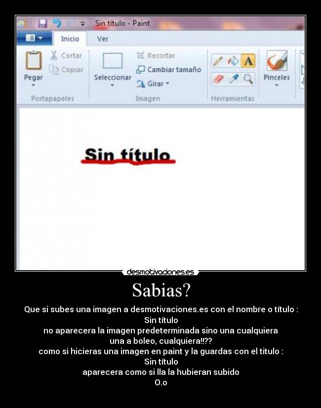 Sabias? - Que si subes una imagen a desmotivaciones.es con el nombre o título :
Sin título
no aparecera la imagen predeterminada sino una cualquiera
una a boleo, cualquiera!!??
como si hicieras una imagen en paint y la guardas con el titulo :
Sin título
aparecera como si lla la hubieran subido
O.o
