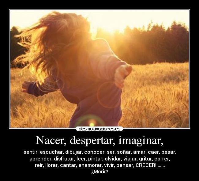 Nacer, despertar, imaginar, - sentir, escuchar, dibujar, conocer, ser, soñar, amar, caer, besar,
aprender, disfrutar, leer, pintar, olvidar, viajar, gritar, correr,
reír, llorar, cantar, enamorar, vivir, pensar, CRECER! ......
¿Morir?