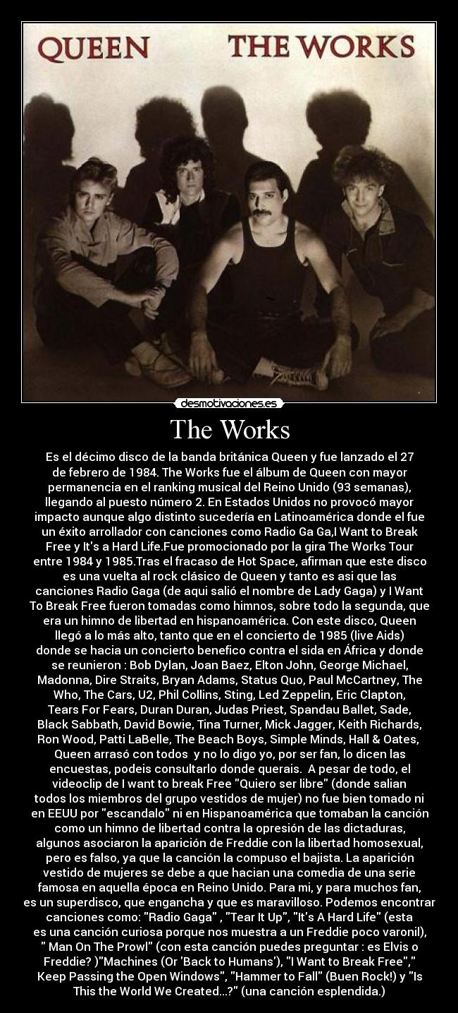 The Works - Es el décimo disco de la banda británica Queen y fue lanzado el 27
de febrero de 1984. The Works fue el álbum de Queen con mayor
permanencia en el ranking musical del Reino Unido (93 semanas),
llegando al puesto número 2. En Estados Unidos no provocó mayor
impacto aunque algo distinto sucedería en Latinoamérica donde el fue
un éxito arrollador con canciones como Radio Ga Ga,I Want to Break
Free y Its a Hard Life.Fue promocionado por la gira The Works Tour
entre 1984 y 1985.Tras el fracaso de Hot Space, afirman que este disco
es una vuelta al rock clásico de Queen y tanto es asi que las
canciones Radio Gaga (de aqui salió el nombre de Lady Gaga) y I Want
To Break Free fueron tomadas como himnos, sobre todo la segunda, que
era un himno de libertad en hispanoamérica. Con este disco, Queen
llegó a lo más alto, tanto que en el concierto de 1985 (live Aids)
donde se hacia un concierto benefico contra el sida en África y donde
se reunieron : Bob Dylan, Joan Baez, Elton John, George Michael,
Madonna, Dire Straits, Bryan Adams, Status Quo, Paul McCartney, The
Who, The Cars, U2, Phil Collins, Sting, Led Zeppelin, Eric Clapton,
Tears For Fears, Duran Duran, Judas Priest, Spandau Ballet, Sade,
Black Sabbath, David Bowie, Tina Turner, Mick Jagger, Keith Richards,
Ron Wood, Patti LaBelle, The Beach Boys, Simple Minds, Hall & Oates, 
Queen arrasó con todos  y no lo digo yo, por ser fan, lo dicen las
encuestas, podeis consultarlo donde querais.  A pesar de todo, el
videoclip de I want to break Free Quiero ser libre (donde salian
todos los miembros del grupo vestidos de mujer) no fue bien tomado ni
en EEUU por escandalo ni en Hispanoamérica que tomaban la canción
como un himno de libertad contra la opresión de las dictaduras,
algunos asociaron la aparición de Freddie con la libertad homosexual,
pero es falso, ya que la canción la compuso el bajista. La aparición
vestido de mujeres se debe a que hacian una comedia de una serie
famosa en aquella época en Reino Unido. Para mi, y para muchos fan,
es un superdisco, que engancha y que es maravilloso. Podemos encontrar
canciones como: Radio Gaga , Tear It Up, Its A Hard Life (esta
es una canción curiosa porque nos muestra a un Freddie poco varonil),
 Man On The Prowl (con esta canción puedes preguntar : es Elvis o
Freddie? )Machines (Or Back to Humans), I Want to Break Free,
Keep Passing the Open Windows, Hammer to Fall (Buen Rock!) y Is
This the World We Created...? (una canción esplendida.)