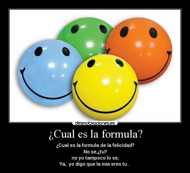 ¿Cual es la formula? - ¿Cual es la formula de la felicidad?
No se,¿tu?
no yo tampoco lo se,
Ya, yo digo que la mia eres tu .