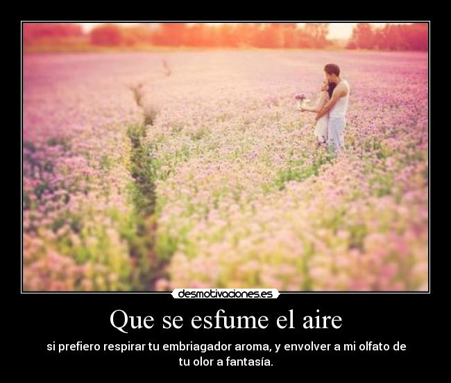Que se esfume el aire - si prefiero respirar tu embriagador aroma, y envolver a mi olfato de tu olor a fantasía.