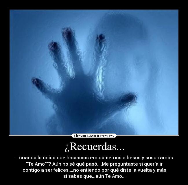 ¿Recuerdas... - ...cuando lo único que hacíamos era comernos a besos y susurrarnos
Te Amo? Aún no sé qué pasó....Me preguntaste si quería ir
contigo a ser felices....no entiendo por qué diste la vuelta y más
si sabes que,,,aún Te Amo...