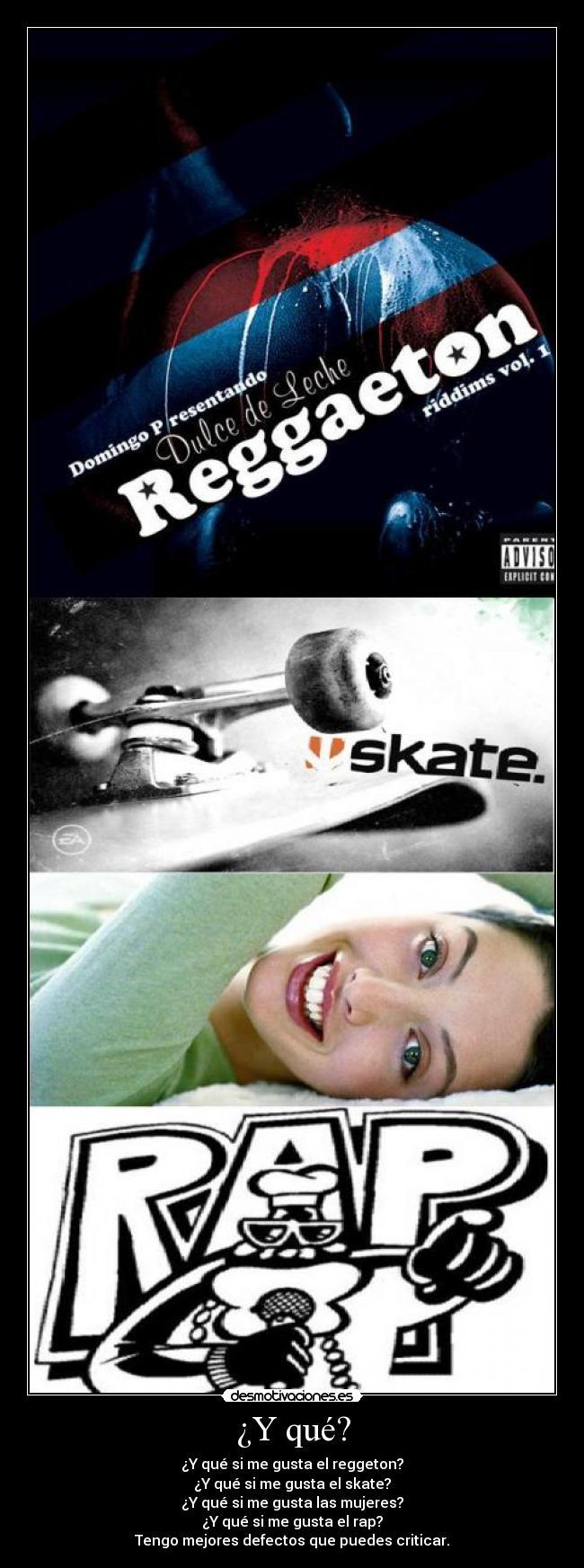 ¿Y qué? - ¿Y qué si me gusta el reggeton?
¿Y qué si me gusta el skate?
¿Y qué si me gusta las mujeres?
¿Y qué si me gusta el rap?
Tengo mejores defectos que puedes criticar.