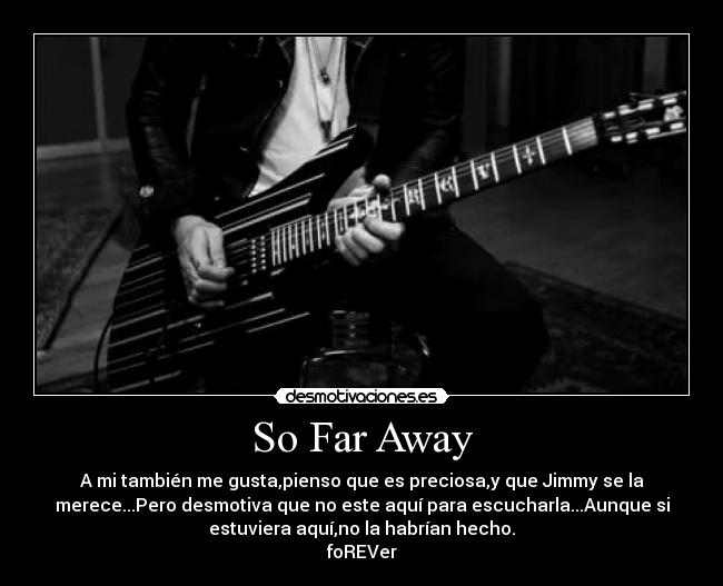 So Far Away - A mi también me gusta,pienso que es preciosa,y que Jimmy se la
merece...Pero desmotiva que no este aquí para escucharla...Aunque si
estuviera aquí,no la habrían hecho.
foREVer