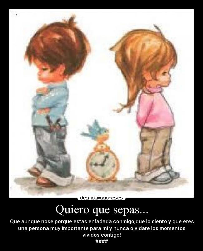 Quiero que sepas... - Que aunque nose porque estas enfadada conmigo,que lo siento y que eres
una persona muy importante para mi y nunca olvidare los momentos
vividos contigo!
####