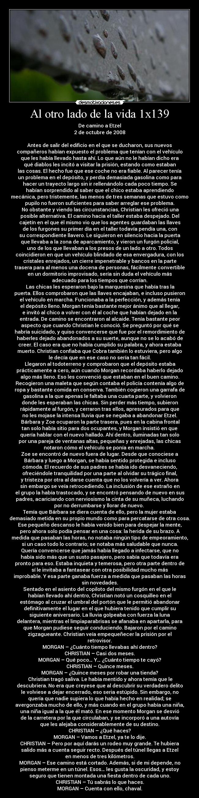 Al otro lado de la vida 1x139 - De camino a Etzel
2 de octubre de 2008

Antes de salir del edificio en el que se ducharon, sus nuevos
compañeros habían expuesto el problema que tenían con el vehículo
que les había llevado hasta ahí. Lo que aún no le habían dicho era
qué diablos les incitó a visitar la prisión, estando como estaban
las cosas. El hecho fue que ese coche no era fiable. Al parecer tenía
un problema en el depósito, y perdía demasiada gasolina como para
hacer un trayecto largo sin ir rellenándolo cada poco tiempo. Se
habían sorprendido al saber que el chico estaba aprendiendo
mecánica, pero tristemente, las menos de tres semanas que estuvo como
pupilo no fueron suficientes para saber arreglar ese problema.
	No obstante y viendo las circunstancias, Christian les ofreció una
posible alternativa. El camino hacia el taller estaba despejado. Del
cajetín en el que él mismo vio que los agentes guardaban las llaves
de los furgones su primer día en el taller todavía pendía una, con
su correspondiente llavero. Le siguieron en silencio hacia la puerta
que llevaba a la zona de aparcamiento, y vieron un furgón policial,
uno de los que llevaban a los presos de un lado a otro. Todos
coincidieron en que un vehículo blindado de esa envergadura, con los
cristales enrejados, un cierre impenetrable y bancos en la parte
trasera para al menos una docena de personas, fácilmente convertible
en un dormitorio improvisado, sería sin duda el vehículo más
adecuado para los tiempos que corrían.
	Las chicas les esperaron bajo la marquesina que había tras la
puerta. Ellos comprobaron que las llaves encajaban, e incluso pusieron
el vehículo en marcha. Funcionaba a la perfección, y además tenía
el depósito lleno. Morgan tenía bastante mejor ánimo que al llegar,
e invitó al chico a volver con él al coche que habían dejado en la
entrada. De camino se encontraron al alcaide. Tenía bastante peor
aspecto que cuando Christian le conoció. Se preguntó por qué se
habría suicidado, y quiso convencerse que fue por el remordimiento de
haberles dejado abandonados a su suerte, aunque no se lo acabó de
creer. El caso era que no había cumplido su palabra, y ahora estaba
muerto. Christian confiaba que Cobra también lo estuviera, pero algo
le decía que en ese caso no sería tan fácil.
	Llegaron al todoterreno y comprobaron que el depósito estaba
prácticamente a cero, aún cuando Morgan recordaba haberlo dejado
algo más lleno. Eso les convenció que estaban en el buen camino.
Recogieron una maleta que según contaba el policía contenía algo de
ropa y bastante comida en conserva. También cogieron una garrafa de
gasolina a la que apenas le faltaba una cuarta parte, y volvieron
donde les esperaban las chicas. Sin perder más tiempo, subieron
rápidamente al furgón, y cerraron tras ellos, apresurados para que
no les mojase la intensa lluvia que se negaba a abandonar Etzel.
	Bárbara y Zoe ocuparon la parte trasera, pues en la cabina frontal
tan solo había sitio para dos ocupantes, y Morgan insistió en que
quería hablar con el nuevo hallado. Ahí dentro, iluminadas tan solo
por una pareja de ventanas altas, pequeñas y enrejadas, las chicas
notaron cómo el vehículo se ponía en marcha. 
Zoe se encontró de nuevo fuera de lugar. Desde que conociese a
Bárbara y luego a Morgan, se había sentido protegida e incluso
cómoda. El recuerdo de sus padres se había ido desvaneciendo,
ofreciéndole tranquilidad por una parte al olvidar su trágico final,
y tristeza por otra al darse cuenta que no los volvería a ver. Ahora
sin embargo se veía retrocediendo. La inclusión de ese extraño en
el grupo la había trastocado, y se encontró pensando de nuevo en sus
padres, acariciando con nerviosismo la cinta de su muñeca, luchando
por no derrumbarse y llorar de nuevo. 
Temía que Bárbara se diera cuenta de ello, pero la mujer estaba
demasiado metida en su propio mundo como para percatarse de otra cosa.
Ese pequeño descanso le había venido bien para despejar la mente,
pero ahora solo podía pensar en una cosa: la herida de su brazo. A
medida que pasaban las horas, no notaba ningún tipo de empeoramiento,
si un caso todo lo contrario; se notaba más saludable que nunca.
Quería convencerse que jamás había llegado a infectarse, que no
había sido más que un susto pasajero, pero sabía que todavía era
pronto para eso. Estaba inquieta y temerosa, pero otra parte dentro de
sí le invitaba a fantasear con otra posibilidad mucho más
improbable. Y esa parte ganaba fuerza a medida que pasaban las horas
sin novedades.
Sentado en el asiento del copiloto del mismo furgón en el que le
habían llevado ahí dentro, Christian notó un cosquilleo en el
estómago al cruzar el umbral del portón que le permitió abandonar
definitivamente el lugar en el que hubiera tenido que cumplir su
siguiente aniversario. La lluvia golpeaba con fuerza la luna
delantera, mientras el limpiaparabrisas se afanaba en apartarla, para
que Morgan pudiese seguir conduciendo. Bajaron por el camino
zigzagueante. Christian veía empequeñecer la prisión por el
retrovisor.
MORGAN – ¿Cuánto tiempo llevabas ahí dentro?
CHRISTIAN – Casi dos meses.
MORGAN – Qué poco… Y… ¿Cuánto tiempo te cayó?
CHRISTIAN – Quince meses.
MORGAN – ¿Quince meses por robar una tienda?
	Christian tragó saliva. Le había mentido y ahora temía que le
descubriera. No era que creyese que al descubrir su verdadero delito
le volviese a dejar encerrado, eso seria estúpido. Sin embargo, no
quería que nadie supiera lo que había hecho en realidad; se
avergonzaba mucho de ello, y más cuando en el grupo había una niña,
una niña igual a la que él mató. En ese momento Morgan se desvió
de la carretera por la que circulaban, y se incorporó a una autovía
que les alejaba considerablemente de su destino.
CHRISTIAN – ¿Qué haces?
MORGAN – Vamos a Etzel, ya te lo dije.
CHRISTIAN – Pero por aquí darás un rodeo muy grande. Te hubiera
salido más a cuenta seguir recto. Después del túnel llegas a Etzel
en menos de tres kilómetros.
MORGAN – Ese camino está cortado. Además, si de mi depende, no
pienso meterme en un túnel. Esos… les gusta la oscuridad, y estoy
seguro que tienen montada una fiesta dentro de cada uno.
CHRISTIAN – Tú sabrás lo que haces.
MORGAN – Cuenta con ello, chaval.