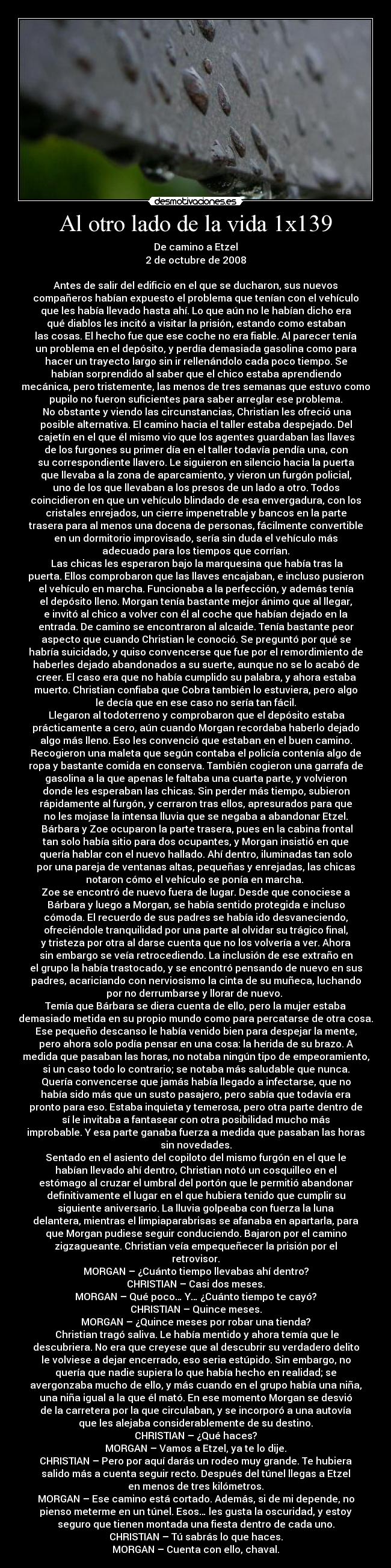 Al otro lado de la vida 1x139 - De camino a Etzel
2 de octubre de 2008

Antes de salir del edificio en el que se ducharon, sus nuevos
compañeros habían expuesto el problema que tenían con el vehículo
que les había llevado hasta ahí. Lo que aún no le habían dicho era
qué diablos les incitó a visitar la prisión, estando como estaban
las cosas. El hecho fue que ese coche no era fiable. Al parecer tenía
un problema en el depósito, y perdía demasiada gasolina como para
hacer un trayecto largo sin ir rellenándolo cada poco tiempo. Se
habían sorprendido al saber que el chico estaba aprendiendo
mecánica, pero tristemente, las menos de tres semanas que estuvo como
pupilo no fueron suficientes para saber arreglar ese problema.
	No obstante y viendo las circunstancias, Christian les ofreció una
posible alternativa. El camino hacia el taller estaba despejado. Del
cajetín en el que él mismo vio que los agentes guardaban las llaves
de los furgones su primer día en el taller todavía pendía una, con
su correspondiente llavero. Le siguieron en silencio hacia la puerta
que llevaba a la zona de aparcamiento, y vieron un furgón policial,
uno de los que llevaban a los presos de un lado a otro. Todos
coincidieron en que un vehículo blindado de esa envergadura, con los
cristales enrejados, un cierre impenetrable y bancos en la parte
trasera para al menos una docena de personas, fácilmente convertible
en un dormitorio improvisado, sería sin duda el vehículo más
adecuado para los tiempos que corrían.
	Las chicas les esperaron bajo la marquesina que había tras la
puerta. Ellos comprobaron que las llaves encajaban, e incluso pusieron
el vehículo en marcha. Funcionaba a la perfección, y además tenía
el depósito lleno. Morgan tenía bastante mejor ánimo que al llegar,
e invitó al chico a volver con él al coche que habían dejado en la
entrada. De camino se encontraron al alcaide. Tenía bastante peor
aspecto que cuando Christian le conoció. Se preguntó por qué se
habría suicidado, y quiso convencerse que fue por el remordimiento de
haberles dejado abandonados a su suerte, aunque no se lo acabó de
creer. El caso era que no había cumplido su palabra, y ahora estaba
muerto. Christian confiaba que Cobra también lo estuviera, pero algo
le decía que en ese caso no sería tan fácil.
	Llegaron al todoterreno y comprobaron que el depósito estaba
prácticamente a cero, aún cuando Morgan recordaba haberlo dejado
algo más lleno. Eso les convenció que estaban en el buen camino.
Recogieron una maleta que según contaba el policía contenía algo de
ropa y bastante comida en conserva. También cogieron una garrafa de
gasolina a la que apenas le faltaba una cuarta parte, y volvieron
donde les esperaban las chicas. Sin perder más tiempo, subieron
rápidamente al furgón, y cerraron tras ellos, apresurados para que
no les mojase la intensa lluvia que se negaba a abandonar Etzel.
	Bárbara y Zoe ocuparon la parte trasera, pues en la cabina frontal
tan solo había sitio para dos ocupantes, y Morgan insistió en que
quería hablar con el nuevo hallado. Ahí dentro, iluminadas tan solo
por una pareja de ventanas altas, pequeñas y enrejadas, las chicas
notaron cómo el vehículo se ponía en marcha. 
Zoe se encontró de nuevo fuera de lugar. Desde que conociese a
Bárbara y luego a Morgan, se había sentido protegida e incluso
cómoda. El recuerdo de sus padres se había ido desvaneciendo,
ofreciéndole tranquilidad por una parte al olvidar su trágico final,
y tristeza por otra al darse cuenta que no los volvería a ver. Ahora
sin embargo se veía retrocediendo. La inclusión de ese extraño en
el grupo la había trastocado, y se encontró pensando de nuevo en sus
padres, acariciando con nerviosismo la cinta de su muñeca, luchando
por no derrumbarse y llorar de nuevo. 
Temía que Bárbara se diera cuenta de ello, pero la mujer estaba
demasiado metida en su propio mundo como para percatarse de otra cosa.
Ese pequeño descanso le había venido bien para despejar la mente,
pero ahora solo podía pensar en una cosa: la herida de su brazo. A
medida que pasaban las horas, no notaba ningún tipo de empeoramiento,
si un caso todo lo contrario; se notaba más saludable que nunca.
Quería convencerse que jamás había llegado a infectarse, que no
había sido más que un susto pasajero, pero sabía que todavía era
pronto para eso. Estaba inquieta y temerosa, pero otra parte dentro de
sí le invitaba a fantasear con otra posibilidad mucho más
improbable. Y esa parte ganaba fuerza a medida que pasaban las horas
sin novedades.
Sentado en el asiento del copiloto del mismo furgón en el que le
habían llevado ahí dentro, Christian notó un cosquilleo en el
estómago al cruzar el umbral del portón que le permitió abandonar
definitivamente el lugar en el que hubiera tenido que cumplir su
siguiente aniversario. La lluvia golpeaba con fuerza la luna
delantera, mientras el limpiaparabrisas se afanaba en apartarla, para
que Morgan pudiese seguir conduciendo. Bajaron por el camino
zigzagueante. Christian veía empequeñecer la prisión por el
retrovisor.
MORGAN – ¿Cuánto tiempo llevabas ahí dentro?
CHRISTIAN – Casi dos meses.
MORGAN – Qué poco… Y… ¿Cuánto tiempo te cayó?
CHRISTIAN – Quince meses.
MORGAN – ¿Quince meses por robar una tienda?
	Christian tragó saliva. Le había mentido y ahora temía que le
descubriera. No era que creyese que al descubrir su verdadero delito
le volviese a dejar encerrado, eso seria estúpido. Sin embargo, no
quería que nadie supiera lo que había hecho en realidad; se
avergonzaba mucho de ello, y más cuando en el grupo había una niña,
una niña igual a la que él mató. En ese momento Morgan se desvió
de la carretera por la que circulaban, y se incorporó a una autovía
que les alejaba considerablemente de su destino.
CHRISTIAN – ¿Qué haces?
MORGAN – Vamos a Etzel, ya te lo dije.
CHRISTIAN – Pero por aquí darás un rodeo muy grande. Te hubiera
salido más a cuenta seguir recto. Después del túnel llegas a Etzel
en menos de tres kilómetros.
MORGAN – Ese camino está cortado. Además, si de mi depende, no
pienso meterme en un túnel. Esos… les gusta la oscuridad, y estoy
seguro que tienen montada una fiesta dentro de cada uno.
CHRISTIAN – Tú sabrás lo que haces.
MORGAN – Cuenta con ello, chaval.