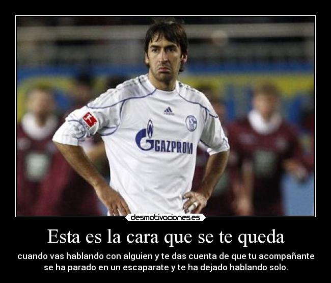 Esta es la cara que se te queda - cuando vas hablando con alguien y te das cuenta de que tu acompañante
se ha parado en un escaparate y te ha dejado hablando solo.