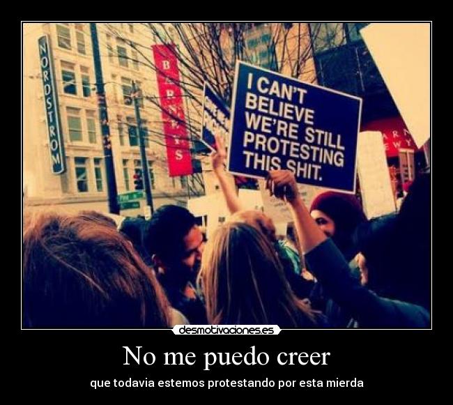No me puedo creer - que todavia estemos protestando por esta mierda