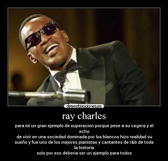 ray charles - para mi un gran ejemplo de superacion porque pese a su cegera y el
echo
de vivir en una sociedad dominada por los blancos hizo realidad su
sueño y fue uno de los mejores pianistas y cantantes de r&b de toda
la historia
solo por eso deberia ser un ejemplo para todos