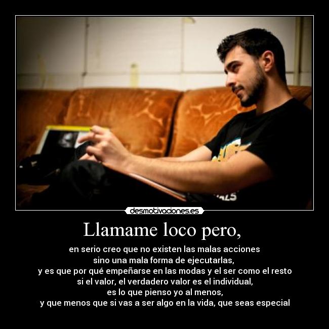 Llamame loco pero,  -  en serio creo que no existen las malas acciones 
sino una mala forma de ejecutarlas, 
y es que por qué empeñarse en las modas y el ser como el resto
si el valor, el verdadero valor es el individual,
es lo que pienso yo al menos,
y que menos que si vas a ser algo en la vida, que seas especial
