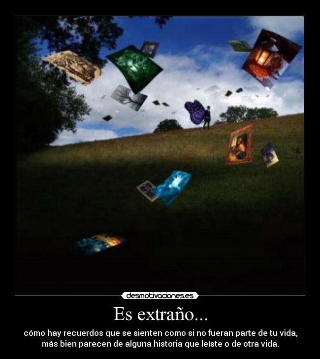 Es extraño... - cómo hay recuerdos que se sienten como si no fueran parte de tu vida,
más bien parecen de alguna historia que leíste o de otra vida.
