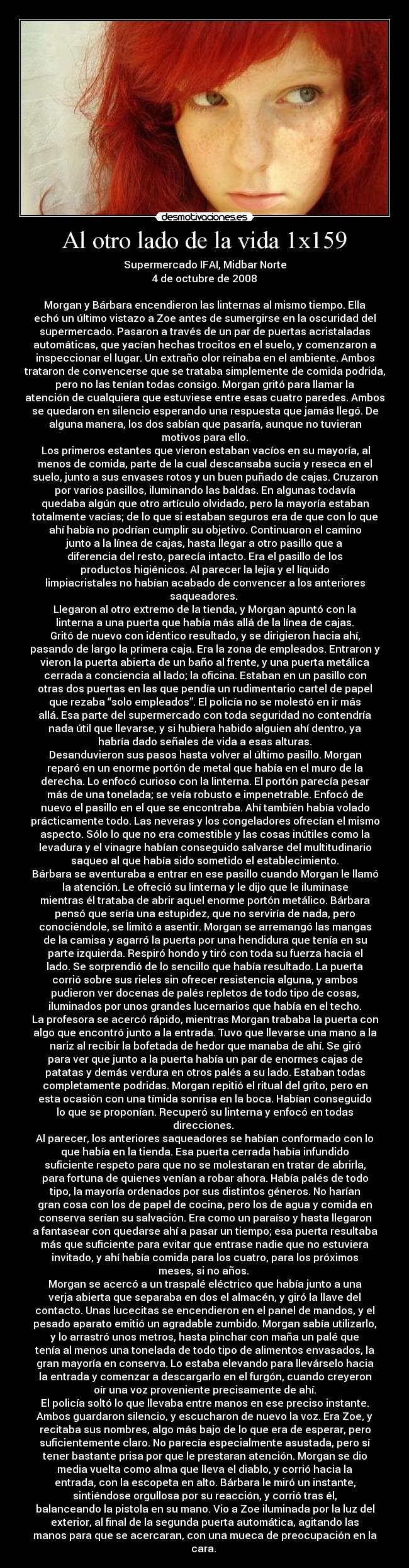 Al otro lado de la vida 1x159 - Supermercado IFAI, Midbar Norte
4 de octubre de 2008

Morgan y Bárbara encendieron las linternas al mismo tiempo. Ella
echó un último vistazo a Zoe antes de sumergirse en la oscuridad del
supermercado. Pasaron a través de un par de puertas acristaladas
automáticas, que yacían hechas trocitos en el suelo, y comenzaron a
inspeccionar el lugar. Un extraño olor reinaba en el ambiente. Ambos
trataron de convencerse que se trataba simplemente de comida podrida,
pero no las tenían todas consigo. Morgan gritó para llamar la
atención de cualquiera que estuviese entre esas cuatro paredes. Ambos
se quedaron en silencio esperando una respuesta que jamás llegó. De
alguna manera, los dos sabían que pasaría, aunque no tuvieran
motivos para ello.
	Los primeros estantes que vieron estaban vacíos en su mayoría, al
menos de comida, parte de la cual descansaba sucia y reseca en el
suelo, junto a sus envases rotos y un buen puñado de cajas. Cruzaron
por varios pasillos, iluminando las baldas. En algunas todavía
quedaba algún que otro artículo olvidado, pero la mayoría estaban
totalmente vacías; de lo que si estaban seguros era de que con lo que
ahí había no podrían cumplir su objetivo. Continuaron el camino
junto a la línea de cajas, hasta llegar a otro pasillo que a
diferencia del resto, parecía intacto. Era el pasillo de los
productos higiénicos. Al parecer la lejía y el líquido
limpiacristales no habían acabado de convencer a los anteriores
saqueadores. 
Llegaron al otro extremo de la tienda, y Morgan apuntó con la
linterna a una puerta que había más allá de la línea de cajas.
Gritó de nuevo con idéntico resultado, y se dirigieron hacia ahí,
pasando de largo la primera caja. Era la zona de empleados. Entraron y
vieron la puerta abierta de un baño al frente, y una puerta metálica
cerrada a conciencia al lado; la oficina. Estaban en un pasillo con
otras dos puertas en las que pendía un rudimentario cartel de papel
que rezaba “solo empleados”. El policía no se molestó en ir más
allá. Esa parte del supermercado con toda seguridad no contendría
nada útil que llevarse, y si hubiera habido alguien ahí dentro, ya
habría dado señales de vida a esas alturas.
Desanduvieron sus pasos hasta volver al último pasillo. Morgan
reparó en un enorme portón de metal que había en el muro de la
derecha. Lo enfocó curioso con la linterna. El portón parecía pesar
más de una tonelada; se veía robusto e impenetrable. Enfocó de
nuevo el pasillo en el que se encontraba. Ahí también había volado
prácticamente todo. Las neveras y los congeladores ofrecían el mismo
aspecto. Sólo lo que no era comestible y las cosas inútiles como la
levadura y el vinagre habían conseguido salvarse del multitudinario
saqueo al que había sido sometido el establecimiento.
Bárbara se aventuraba a entrar en ese pasillo cuando Morgan le llamó
la atención. Le ofreció su linterna y le dijo que le iluminase
mientras él trataba de abrir aquel enorme portón metálico. Bárbara
pensó que sería una estupidez, que no serviría de nada, pero
conociéndole, se limitó a asentir. Morgan se arremangó las mangas
de la camisa y agarró la puerta por una hendidura que tenía en su
parte izquierda. Respiró hondo y tiró con toda su fuerza hacia el
lado. Se sorprendió de lo sencillo que había resultado. La puerta
corrió sobre sus rieles sin ofrecer resistencia alguna, y ambos
pudieron ver docenas de palés repletos de todo tipo de cosas,
iluminados por unos grandes lucernarios que había en el techo.
La profesora se acercó rápido, mientras Morgan trababa la puerta con
algo que encontró junto a la entrada. Tuvo que llevarse una mano a la
nariz al recibir la bofetada de hedor que manaba de ahí. Se giró
para ver que junto a la puerta había un par de enormes cajas de
patatas y demás verdura en otros palés a su lado. Estaban todas
completamente podridas. Morgan repitió el ritual del grito, pero en
esta ocasión con una tímida sonrisa en la boca. Habían conseguido
lo que se proponían. Recuperó su linterna y enfocó en todas
direcciones. 
Al parecer, los anteriores saqueadores se habían conformado con lo
que había en la tienda. Esa puerta cerrada había infundido
suficiente respeto para que no se molestaran en tratar de abrirla,
para fortuna de quienes venían a robar ahora. Había palés de todo
tipo, la mayoría ordenados por sus distintos géneros. No harían
gran cosa con los de papel de cocina, pero los de agua y comida en
conserva serían su salvación. Era como un paraíso y hasta llegaron
a fantasear con quedarse ahí a pasar un tiempo; esa puerta resultaba
más que suficiente para evitar que entrase nadie que no estuviera
invitado, y ahí había comida para los cuatro, para los próximos
meses, si no años. 
Morgan se acercó a un traspalé eléctrico que había junto a una
verja abierta que separaba en dos el almacén, y giró la llave del
contacto. Unas lucecitas se encendieron en el panel de mandos, y el
pesado aparato emitió un agradable zumbido. Morgan sabía utilizarlo,
y lo arrastró unos metros, hasta pinchar con maña un palé que
tenía al menos una tonelada de todo tipo de alimentos envasados, la
gran mayoría en conserva. Lo estaba elevando para llevárselo hacia
la entrada y comenzar a descargarlo en el furgón, cuando creyeron
oír una voz proveniente precisamente de ahí.
El policía soltó lo que llevaba entre manos en ese preciso instante.
Ambos guardaron silencio, y escucharon de nuevo la voz. Era Zoe, y
recitaba sus nombres, algo más bajo de lo que era de esperar, pero
suficientemente claro. No parecía especialmente asustada, pero sí
tener bastante prisa por que le prestaran atención. Morgan se dio
media vuelta como alma que lleva el diablo, y corrió hacia la
entrada, con la escopeta en alto. Bárbara le miró un instante,
sintiéndose orgullosa por su reacción, y corrió tras él,
balanceando la pistola en su mano. Vio a Zoe iluminada por la luz del
exterior, al final de la segunda puerta automática, agitando las
manos para que se acercaran, con una mueca de preocupación en la
cara. 