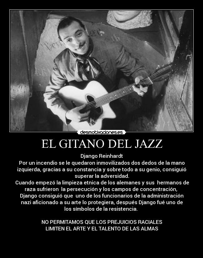 EL GITANO DEL JAZZ - Django Reinhardt
Por un incendio se le quedaron inmovilizados dos dedos de la mano
izquierda, gracias a su constancia y sobre todo a su genio, consiguió
superar la adversidad.
Cuando empezó la limpieza etnica de los alemanes y sus hermanos de
raza sufrieron la persecución y los campos de concentración,
Django consiguió que uno de los funcionarios de la administración
nazi aficionado a su arte lo protegiera, después Django fué uno de
los símbolos de la resistencia.
NO PERMITAMOS QUE LOS PREJUICIOS RACIALES
LIMITEN EL ARTE Y EL TALENTO DE LAS ALMAS