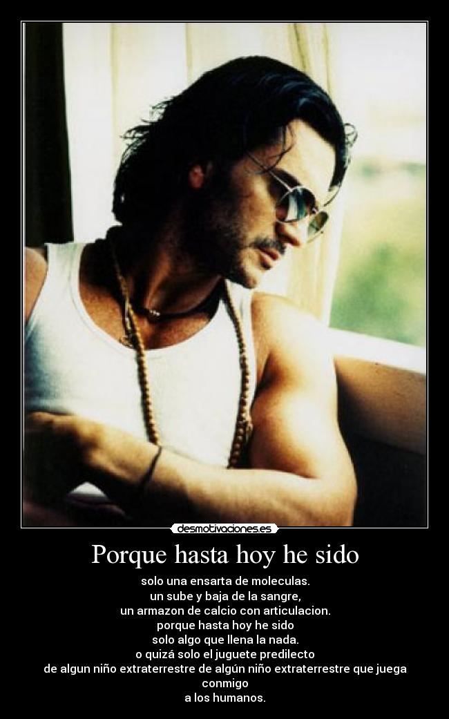 Porque hasta hoy he sido - solo una ensarta de moleculas.
un sube y baja de la sangre,
un armazon de calcio con articulacion.
porque hasta hoy he sido
solo algo que llena la nada.
o quizá solo el juguete predilecto
de algun niño extraterrestre de algún niño extraterrestre que juega conmigo
a los humanos.