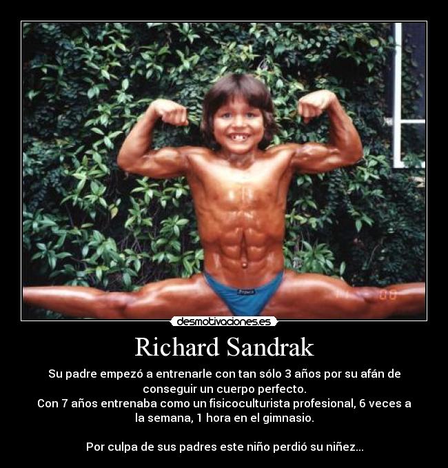 Richard Sandrak - Su padre empezó a entrenarle con tan sólo 3 años por su afán de
conseguir un cuerpo perfecto.
Con 7 años entrenaba como un fisicoculturista profesional, 6 veces a
la semana, 1 hora en el gimnasio.

Por culpa de sus padres este niño perdió su niñez...