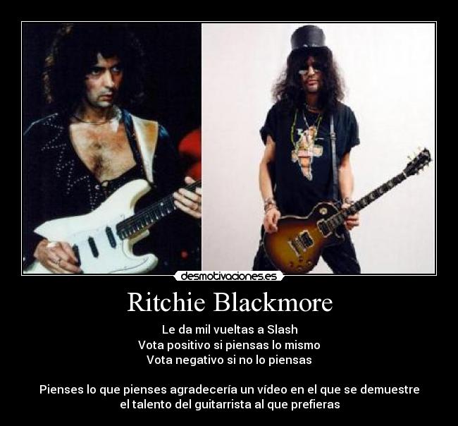 Ritchie Blackmore - Le da mil vueltas a Slash
Vota positivo si piensas lo mismo
Vota negativo si no lo piensas

Pienses lo que pienses agradecería un vídeo en el que se demuestre
el talento del guitarrista al que prefieras