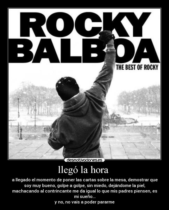 llegó la hora  - a llegado el momento de poner las cartas sobre la mesa, demostrar que
soy muy bueno, golpe a golpe, sin miedo, dejándome la piel,
machacando al contrincante me da igual lo que mis padres piensen, es
mi sueño...
y no, no vais a poder pararme