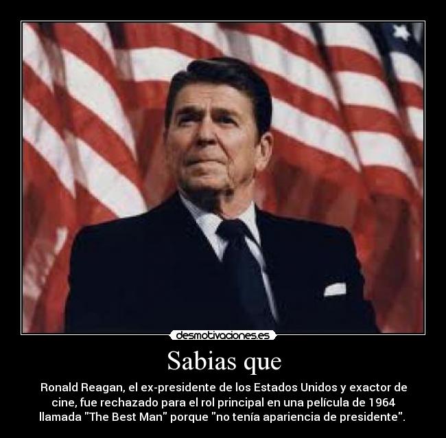 Sabias que - Ronald Reagan, el ex-presidente de los Estados Unidos y exactor de
cine, fue rechazado para el rol principal en una película de 1964
llamada The Best Man porque no tenía apariencia de presidente. 
