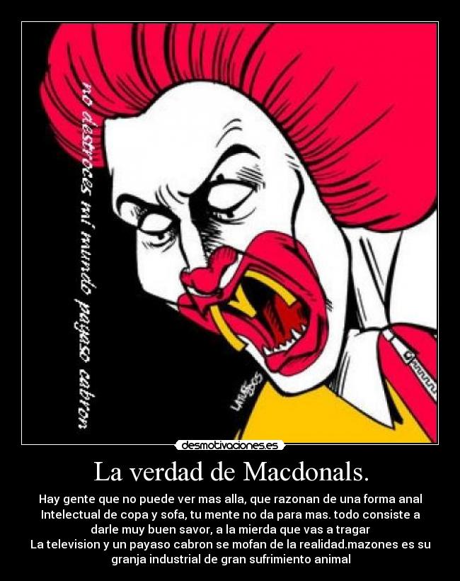 La verdad de Macdonals. - Hay gente que no puede ver mas alla, que razonan de una forma anal
Intelectual de copa y sofa, tu mente no da para mas. todo consiste a
darle muy buen savor, a la mierda que vas a tragar
La television y un payaso cabron se mofan de la realidad.mazones es su
granja industrial de gran sufrimiento animal