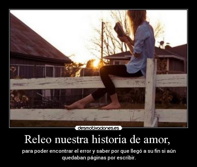 Releo nuestra historia de amor, - para poder encontrar el error y saber por que llegó a su fin si aún
quedaban páginas por escribir.