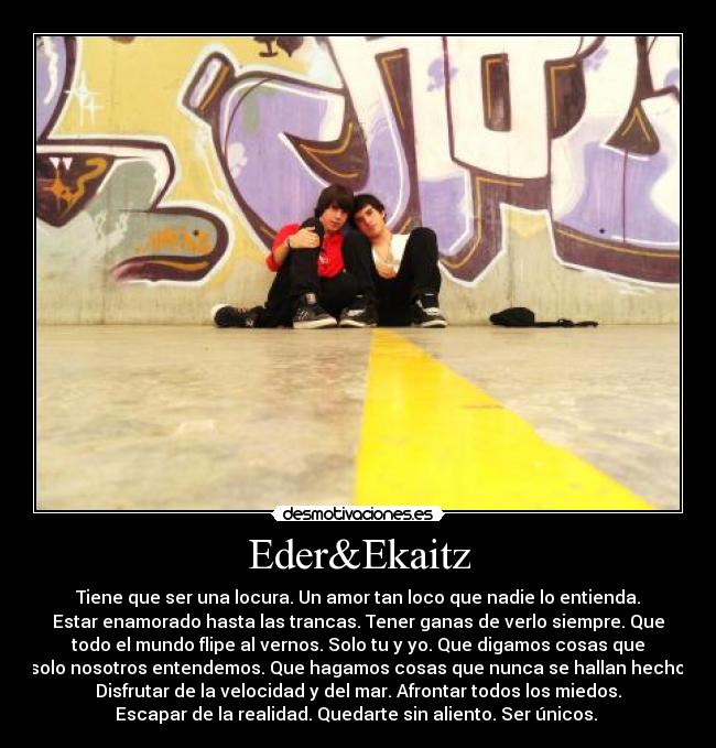 Eder&Ekaitz - Tiene que ser una locura. Un amor tan loco que nadie lo entienda.
Estar enamorado hasta las trancas. Tener ganas de verlo siempre. Que
todo el mundo flipe al vernos. Solo tu y yo. Que digamos cosas que
solo nosotros entendemos. Que hagamos cosas que nunca se hallan hecho.
Disfrutar de la velocidad y del mar. Afrontar todos los miedos.
Escapar de la realidad. Quedarte sin aliento. Ser únicos. 