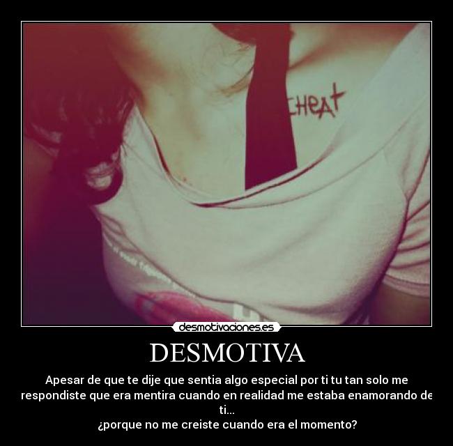 DESMOTIVA - Apesar de que te dije que sentia algo especial por ti tu tan solo me
respondiste que era mentira cuando en realidad me estaba enamorando de
ti...
¿porque no me creiste cuando era el momento?